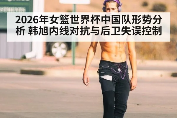 2026年女篮世界杯中国队形势分析 韩旭内线对抗与后卫失误控制